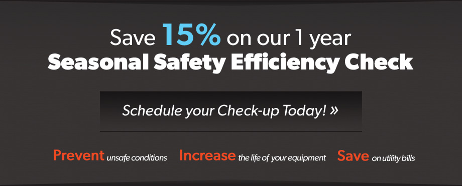 Save 15% on our 1 year Seasonal Safety Efficiency Check. Schedule your check-up today! Prevent unsafe conditions. Increase the life of your equipment. Save on utility bills.